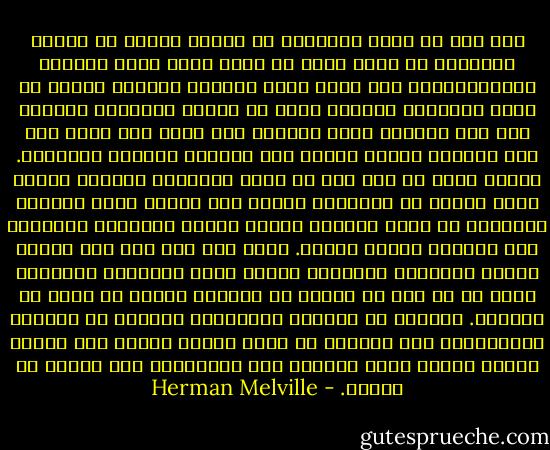 وما أشد ما يسمو بخيالنا عن الوحش القوي ذي النفث الضبابي أن نراه يسبح في جلال خلال هدأة البحار الاستوائية، وقد تظلل رأسه الجريم اللطيف بظلّة من بخار ولّدتْه أفكاره التي لا يمكنه إبلاغها لغيره، وأن ذلك البخار يُرى أحيانا وقد وشحه قوس قزح، حتى كأن السماء نفسها أمّنت على أفكاره ووقّعت بالقبول. ولعلك تعلم أن قوس قزح لا يُلم بالفضاء الصافي وإنما يبعث الألق في البخار، وكذلك إذا تكاثف ضباب الشكوك القاتمة في عقلي تخللته أنوار الحدس الإلهية منوِّرة ذلك الضباب بشعاع سماوي. شكرا لله على هذا لأن الناس جميعا تعتريهم الشكوك، وكثير منهم يعتريهم الجحود، ولكن قل أن تجد في الناس من ينالون الحدس مع الشك أو الجحود. الشكوك في الأمور الأرضية، والحدس في الأمور السماوية، هذا المزيج لا يصنع مؤمنا خالصا ولا كافرا خالصا وإنما يصنع إنسانا يرى الحالتين دون تفرقة أو تمييز. - Herman Melville