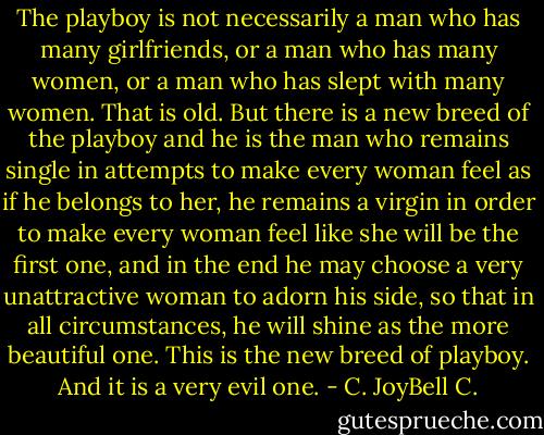 The playboy is not necessarily a man who has many girlfriends, or a man who has many women, or a man who has slept with many women. That is old. But there is a new breed of the playboy and he is the man who remains single in attempts to make every woman feel as if he belongs to her, he remains a virgin in order to make every woman feel like she will be the first one, and in the end he may choose a very unattractive woman to adorn his side, so that in all circumstances, he will shine as the more beautiful one. This is the new breed of playboy. And it is a very evil one. - C. JoyBell C.