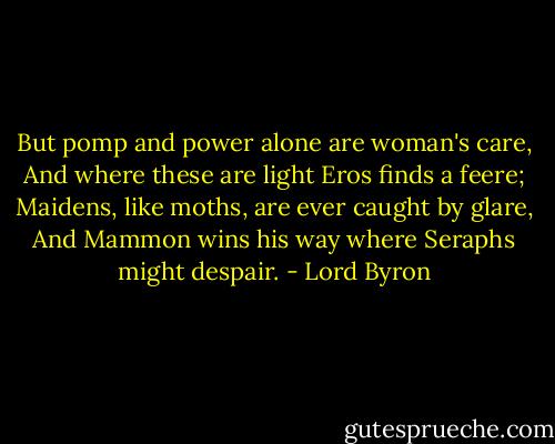 But pomp and power alone are woman's care,<br />And where these are light Eros finds a feere;<br />Maidens, like moths, are ever caught by glare,<br />And Mammon wins his way where Seraphs might despair. - Lord Byron