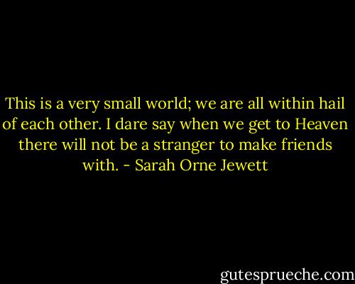 This is a very small world; we are all within hail of each other. I dare say when we get to Heaven there will not be a stranger to make friends with. - Sarah Orne Jewett