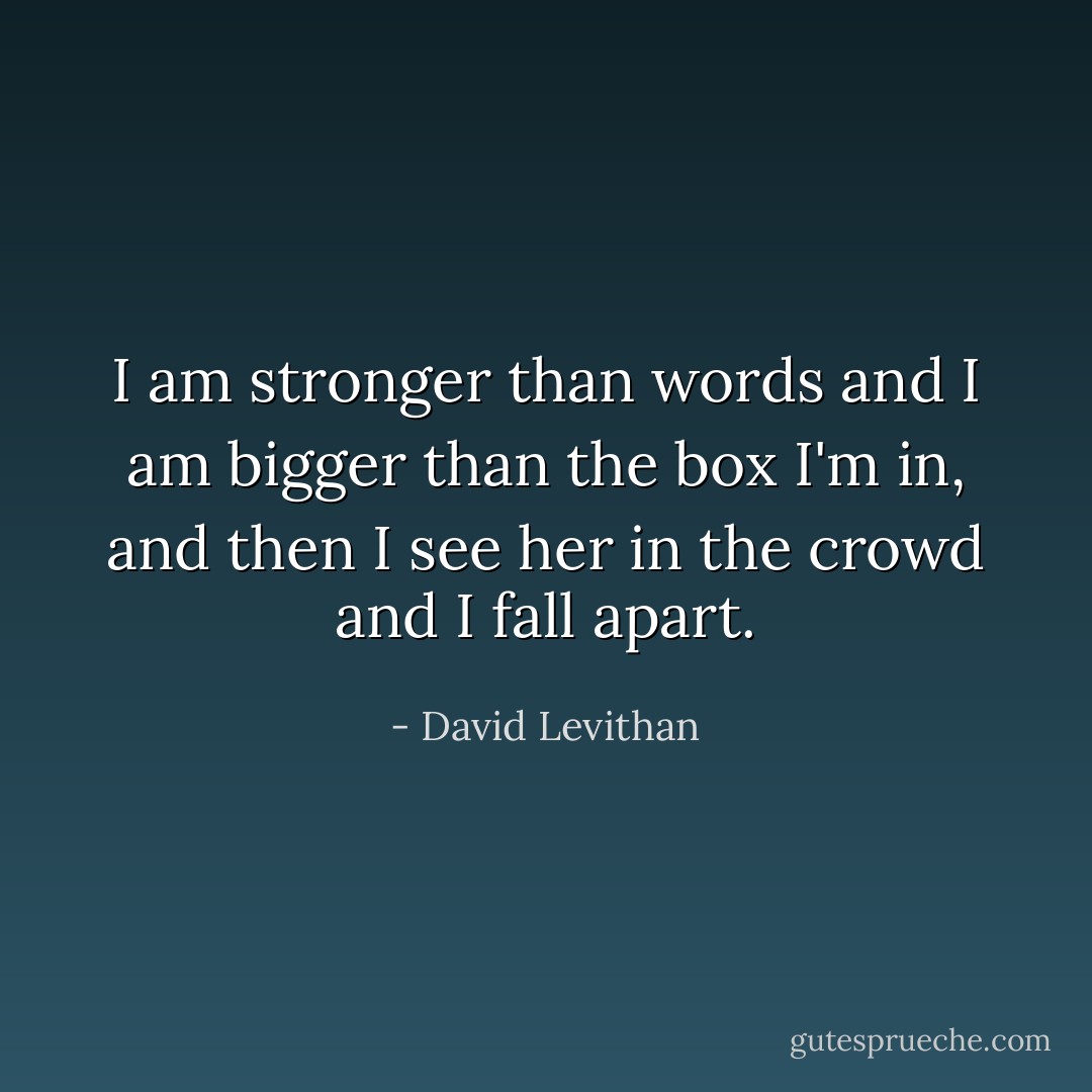 I am stronger than words and I am bigger than the box I'm in, and then I see her in the crowd and I fall apart. - David Levithan