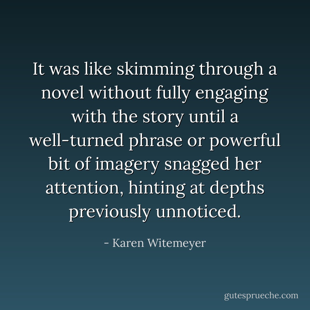 It was like skimming through a novel without fully engaging with the story until a well-turned phrase or powerful bit of imagery snagged her attention, hinting at depths previously unnoticed. - Karen Witemeyer