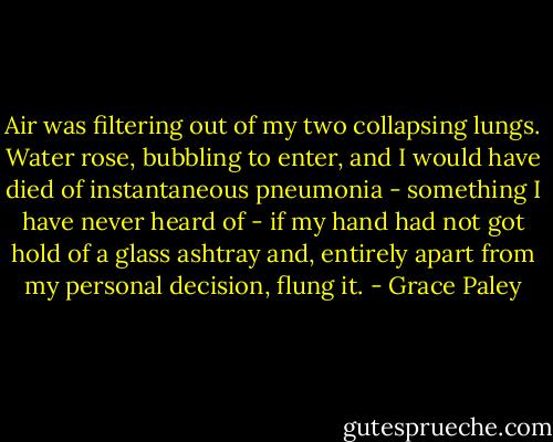 Air was filtering out of my two collapsing lungs. Water rose, bubbling to enter, and I would have died of instantaneous pneumonia - something I have never heard of - if my hand had not got hold of a glass ashtray and, entirely apart from my personal decision, flung it. - Grace Paley
