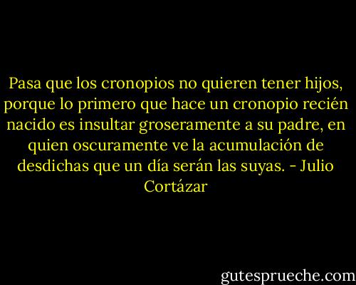Pasa que los cronopios no quieren tener hijos, porque lo primero que hace un cronopio recién nacido es insultar groseramente a su padre, en quien oscuramente ve la acumulación de desdichas que un día serán las suyas. - Julio Cortázar