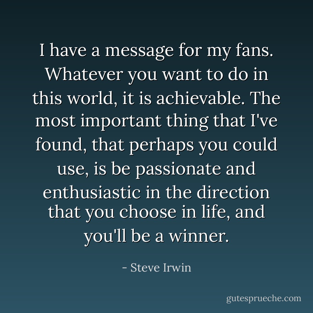 I have a message for my fans. Whatever you want to do in this world, it is achievable. The most important thing that I've found, that perhaps you could use, is be passionate and enthusiastic in the direction that you choose in life, and you'll be a winner. - Steve Irwin