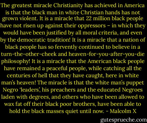 The greatest miracle Christianity has achieved in America is that the black man in white Christian hands has not grown violent. It is a miracle that 22 million black people have not risen up against their oppressors – in which they would have been justified by all moral criteria, and even by the democratic tradition! It is a miracle that a nation of black people has so fervently continued to believe in a turn-the-other-cheek and heaven-for-you-after-you-die philosophy! It is a miracle that the American black people have remained a peaceful people, while catching all the centuries of hell that they have caught, here in white man’s heaven! The miracle is that the white man’s puppet Negro ‘leaders’, his preachers and the educated Negroes laden with degrees, and others who have been allowed to wax fat off their black poor brothers, have been able to hold the black masses quiet until now. - Malcolm X