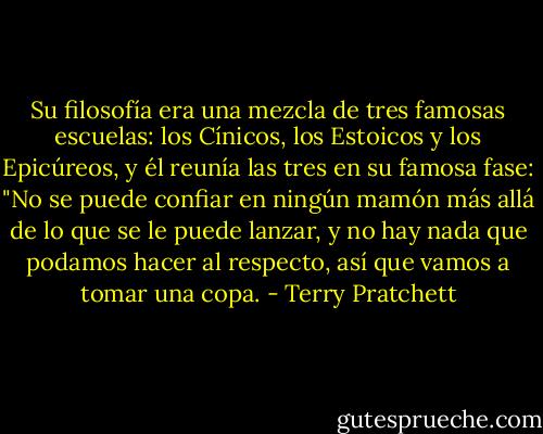 Su filosofía era una mezcla de tres famosas escuelas: los Cínicos, los Estoicos y los Epicúreos, y él reunía las tres en su famosa fase: "No se puede confiar en ningún mamón más allá de lo que se le puede lanzar, y no hay nada que podamos hacer al respecto, así que vamos a tomar una copa. - Terry Pratchett