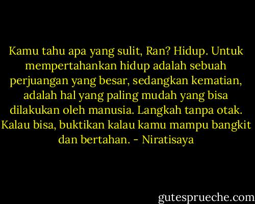 Kamu tahu apa yang sulit, Ran? Hidup. Untuk mempertahankan hidup adalah sebuah perjuangan yang besar, sedangkan kematian, adalah hal yang paling mudah yang bisa dilakukan oleh manusia. Langkah tanpa otak. Kalau bisa, buktikan kalau kamu mampu bangkit dan bertahan. - Niratisaya