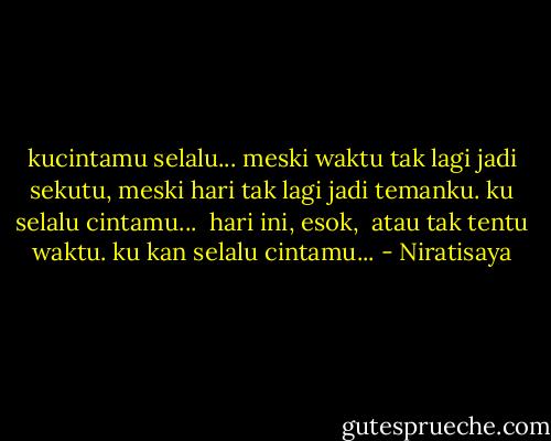 kucintamu selalu...<br />meski waktu tak lagi jadi sekutu,<br />meski hari tak lagi jadi temanku.<br />ku selalu cintamu...<br /><br />hari ini,<br />esok, <br />atau tak tentu waktu.<br />ku kan selalu cintamu... - Niratisaya