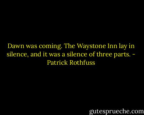 Dawn was coming. The Waystone Inn lay in silence, and it was a silence of three parts. - Patrick Rothfuss