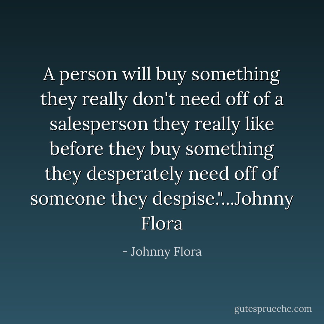 A person will buy something they really don't need off of a salesperson they really like before they buy something they desperately need off of someone they despise."...Johnny Flora - Johnny Flora