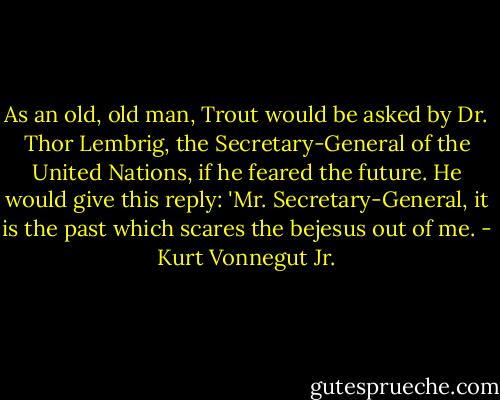 As an old, old man, Trout would be asked by Dr. Thor Lembrig, the Secretary-General of the United Nations, if he feared the future. He would give this reply: 'Mr. Secretary-General, it is the past which scares the bejesus out of me. - Kurt Vonnegut Jr.