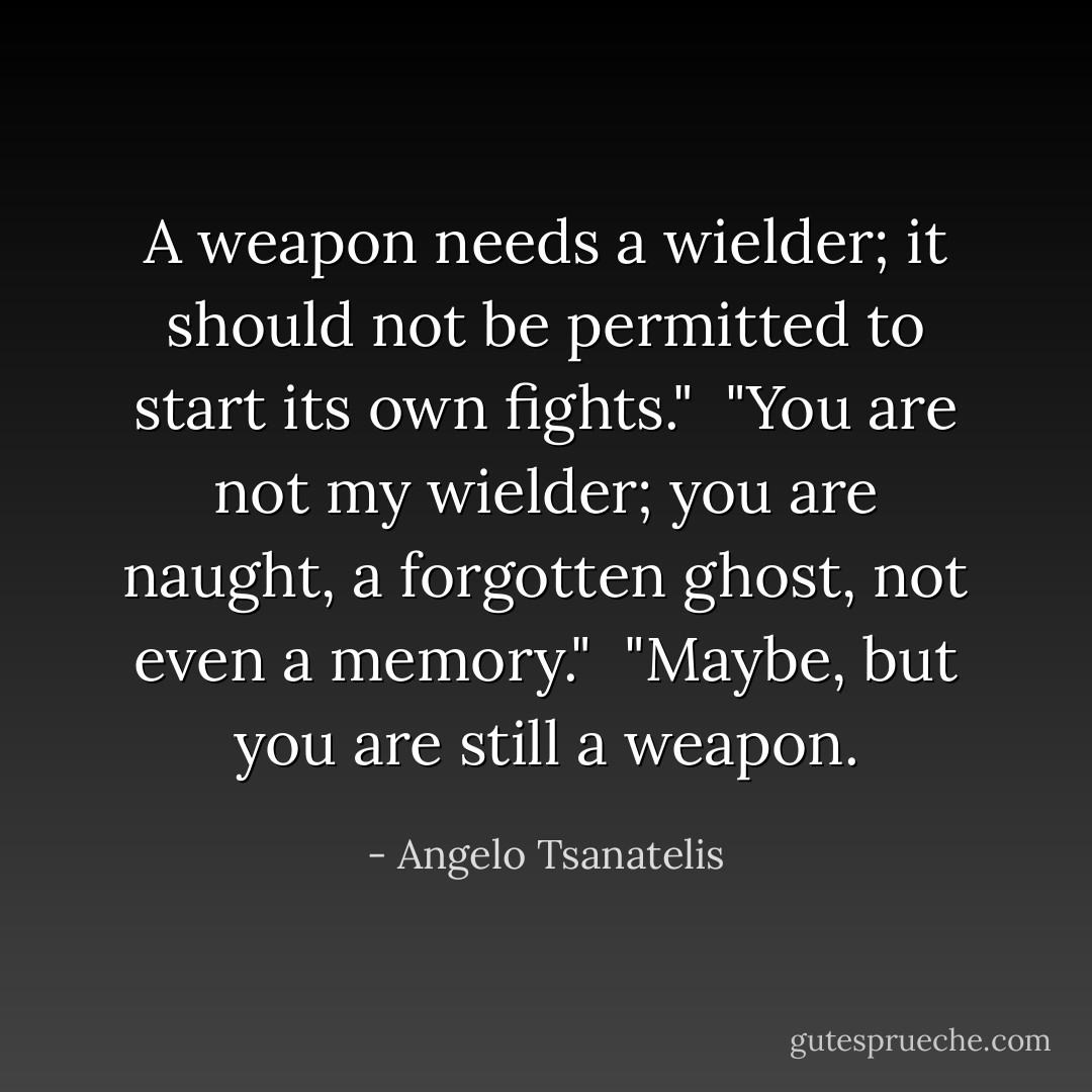 A weapon needs a wielder; it should not be permitted to start its own fights."<br /><br />"You are not my wielder; you are naught, a forgotten ghost, not even a memory."<br /><br />"Maybe, but you are still a weapon. - Angelo Tsanatelis