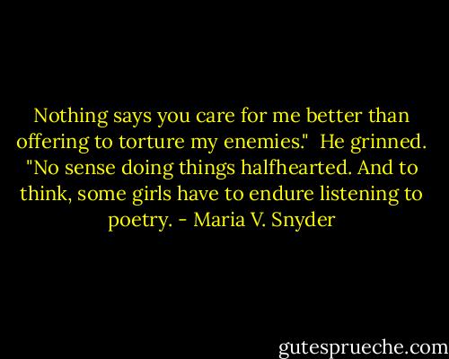 Nothing says you care for me better than offering to torture my enemies."<br /><br />He grinned. "No sense doing things halfhearted. And to think, some girls have to endure listening to poetry. - Maria V. Snyder