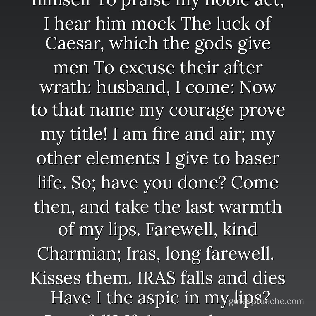 Give me my robe, put on my crown; I have<br />Immortal longings in me: now no more<br />The juice of Egypt's grape shall moist this lip:<br />Yare, yare, good Iras; quick. Methinks I hear<br />Antony call; I see him rouse himself<br />To praise my noble act; I hear him mock<br />The luck of Caesar, which the gods give men<br />To excuse their after wrath: husband, I come:<br />Now to that name my courage prove my title!<br />I am fire and air; my other elements<br />I give to baser life. So; have you done?<br />Come then, and take the last warmth of my lips.<br />Farewell, kind Charmian; Iras, long farewell.<br /><br />Kisses them. IRAS falls and dies<br /><br />Have I the aspic in my lips? Dost fall?<br />If thou and nature can so gently part,<br />The stroke of death is as a lover's pinch,<br />Which hurts, and is desired. Dost thou lie still?<br />If thus thou vanishest, thou tell'st the world<br />It is not worth leave-taking. - William Shakespeare