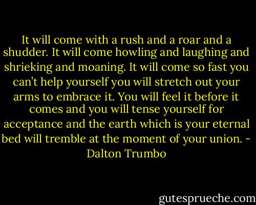 It will come with a rush and a roar and a shudder. It will come howling and laughing and shrieking and moaning. It will come so fast you can’t help yourself you will stretch out your arms to embrace it. You will feel it before it comes and you will tense yourself for acceptance and the earth which is your eternal bed will tremble at the moment of your union. - Dalton Trumbo