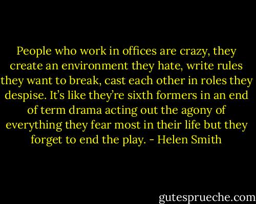 People who work in offices are crazy, they create an environment they hate, write rules they want to break, cast each other in roles they despise. It’s like they’re sixth formers in an end of term drama acting out the agony of everything they fear most in their life but they forget to end the play. - Helen Smith