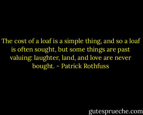 The cost of a loaf is a simple thing, and so a loaf is often sought, but some things are past valuing: laughter, land, and love are never bought. - Patrick Rothfuss