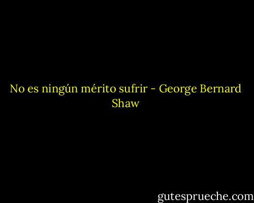 No es ningún mérito sufrir - George Bernard Shaw
