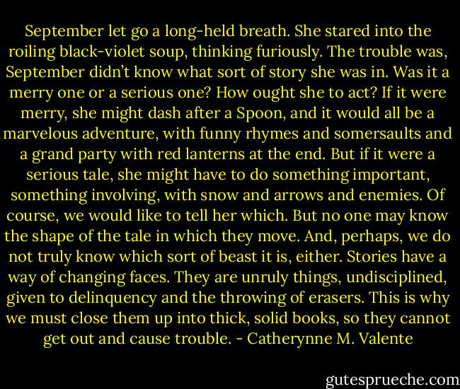 September let go a long-held breath. She stared into the roiling black-violet soup, thinking furiously. The trouble was, September didn’t know what sort of story she was in. Was it a merry one or a serious one? How ought she to act? If it were merry, she might dash after a Spoon, and it would all be a marvelous adventure, with funny rhymes and somersaults and a grand party with red lanterns at the end. But if it were a serious tale, she might have to do something important, something involving, with snow and arrows and enemies. Of course, we would like to tell her which. But no one may know the shape of the tale in which they move. And, perhaps, we do not truly know which sort of beast it is, either. Stories have a way of changing faces. They are unruly things, undisciplined, given to delinquency and the throwing of erasers. This is why we must close them up into thick, solid books, so they cannot get out and cause trouble. - Catherynne M. Valente