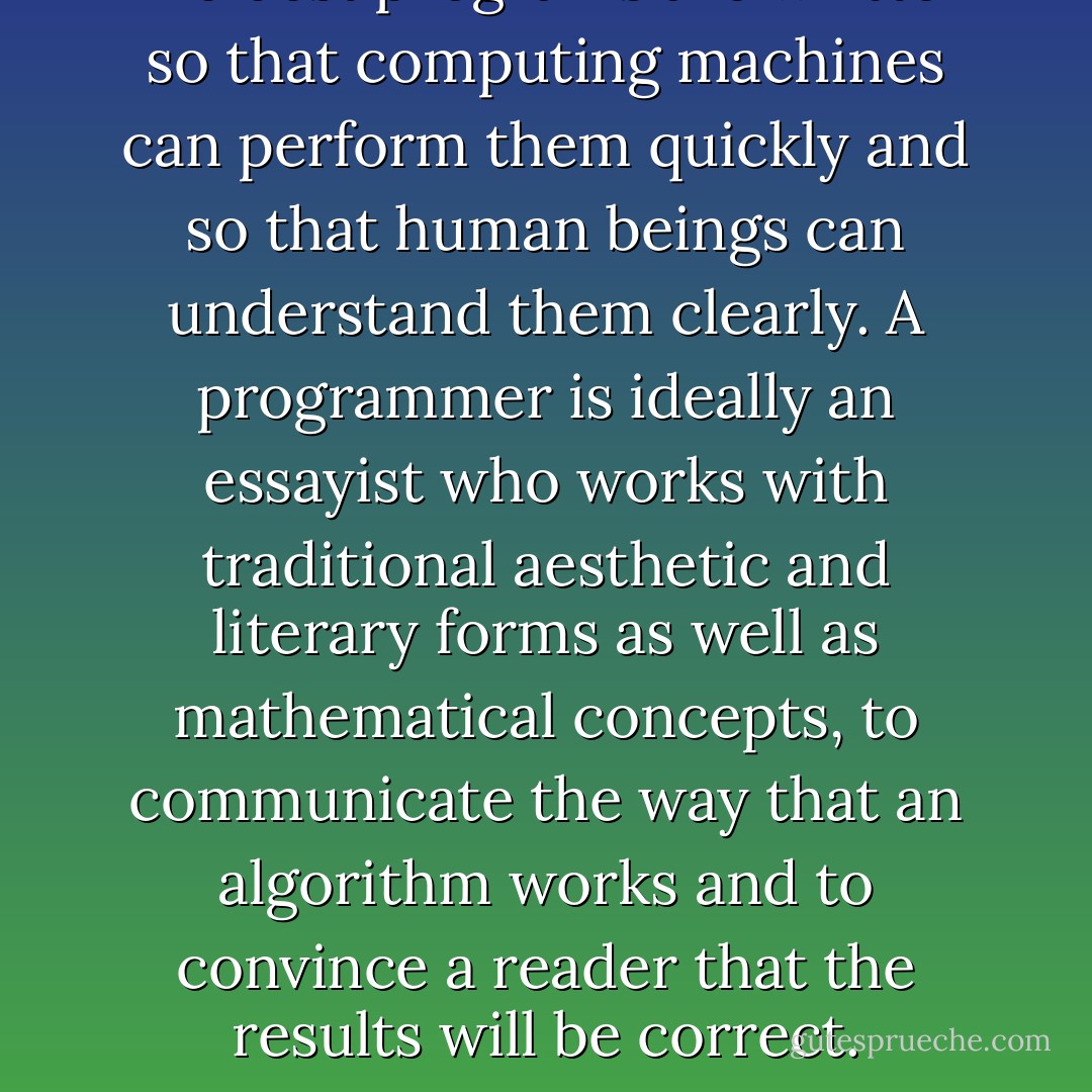 The best programs are written so that computing machines can perform them quickly and so that human beings can understand them clearly. A programmer is ideally an essayist who works with traditional aesthetic and literary forms as well as mathematical concepts, to communicate the way that an algorithm works and to convince a reader that the results will be correct. - Donald Ervin Knuth