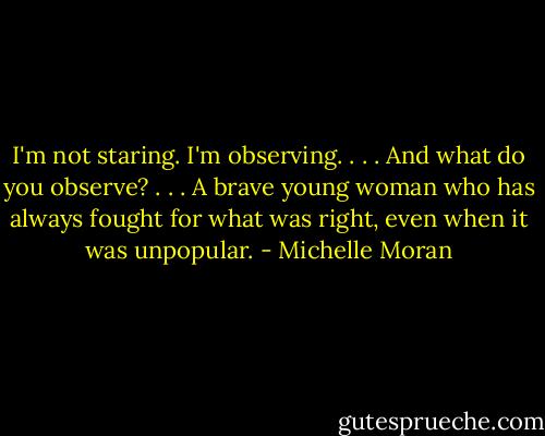 I'm not staring. I'm observing. . . . And what do you observe? . . . A brave young woman who has always fought for what was right, even when it was unpopular. - Michelle Moran