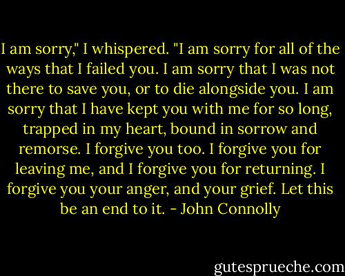 I am sorry," I whispered. "I am sorry for all of the ways that I failed you. I am sorry that I was not there to save you, or to die alongside you. I am sorry that I have kept you with me for so long, trapped in my heart, bound in sorrow and remorse. I forgive you too. I forgive you for leaving me, and I forgive you for returning. I forgive you your anger, and your grief. Let this be an end to it. - John Connolly