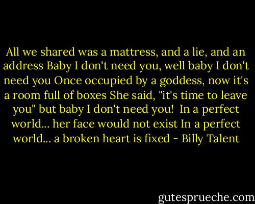 All we shared was a mattress, and a lie, and an address<br />Baby I don't need you, well baby I don't need you<br />Once occupied by a goddess, now it's a room full of boxes<br />She said, "it's time to leave you" but baby I don't need you! <br />In a perfect world... her face would not exist<br />In a perfect world... a broken heart is fixed - Billy Talent