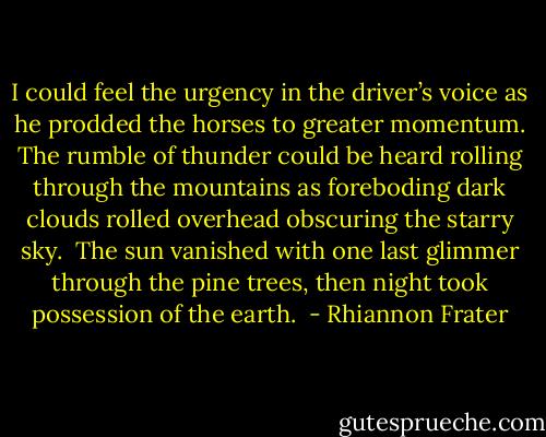 I could feel the urgency in the driver’s voice as he prodded the horses to greater momentum. The rumble of thunder could be heard rolling through the mountains as foreboding dark clouds rolled overhead obscuring the starry sky.  The sun vanished with one last glimmer through the pine trees, then night took possession of the earth.  - Rhiannon Frater