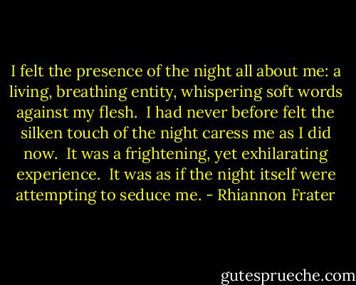 I felt the presence of the night all about me: a living, breathing entity, whispering soft words against my flesh.  I had never before felt the silken touch of the night caress me as I did now.  It was a frightening, yet exhilarating experience.  It was as if the night itself were attempting to seduce me. - Rhiannon Frater