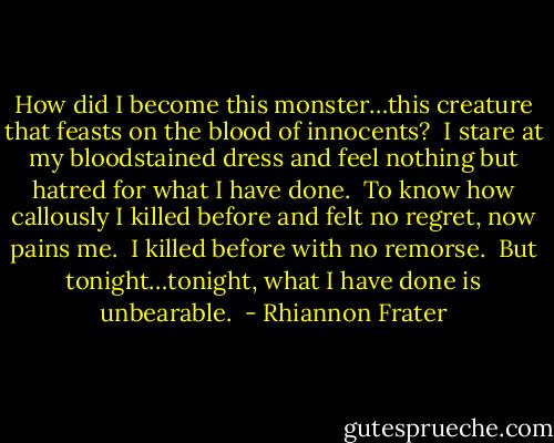 How did I become this monster…this creature that feasts on the blood of innocents?  I stare at my bloodstained dress and feel nothing but hatred for what I have done.  To know how callously I killed before and felt no regret, now pains me.  I killed before with no remorse.  But tonight…tonight, what I have done is unbearable.  - Rhiannon Frater