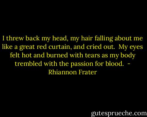 I threw back my head, my hair falling about me like a great red curtain, and cried out.  My eyes felt hot and burned with tears as my body trembled with the passion for blood.  - Rhiannon Frater