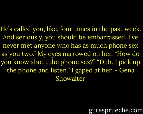 He’s called you, like, four times in the past week. And seriously, you should be embarrassed. I’ve never met anyone who has as much phone sex as you two.” My eyes narrowed on her. “How do you know about the phone sex?” “Duh. I pick up the phone and listen.” I gaped at her. - Gena Showalter