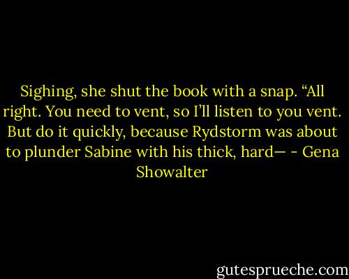 Sighing, she shut the book with a snap. “All right. You need to vent, so I’ll listen to you vent. But do it quickly, because Rydstorm was about to plunder Sabine with his thick, hard— - Gena Showalter