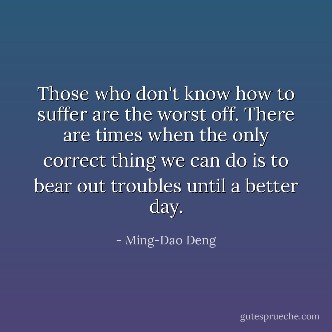 Those who don't know how to suffer are the worst off. There are times when the only correct thing we can do is to bear out troubles until a better day. - Ming-Dao Deng