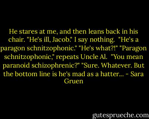 He stares at me, and then leans back in his chair. "He's ill, Jacob."<br />I say nothing. <br />"He's a paragon schnitzophonic."<br />"He's what?!"<br />"Paragon schnitzophonic," repeats Uncle Al. <br />"You mean paranoid schizophrenic?"<br />"Sure. Whatever. But the bottom line is he's mad as a hatter... - Sara Gruen