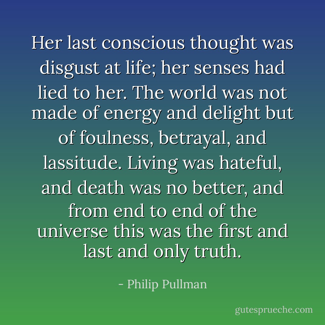 Her last conscious thought was disgust at life; her senses had lied to her. The world was not made of energy and delight but of foulness, betrayal, and lassitude. Living was hateful, and death was no better, and from end to end of the universe this was the first and last and only truth. - Philip Pullman