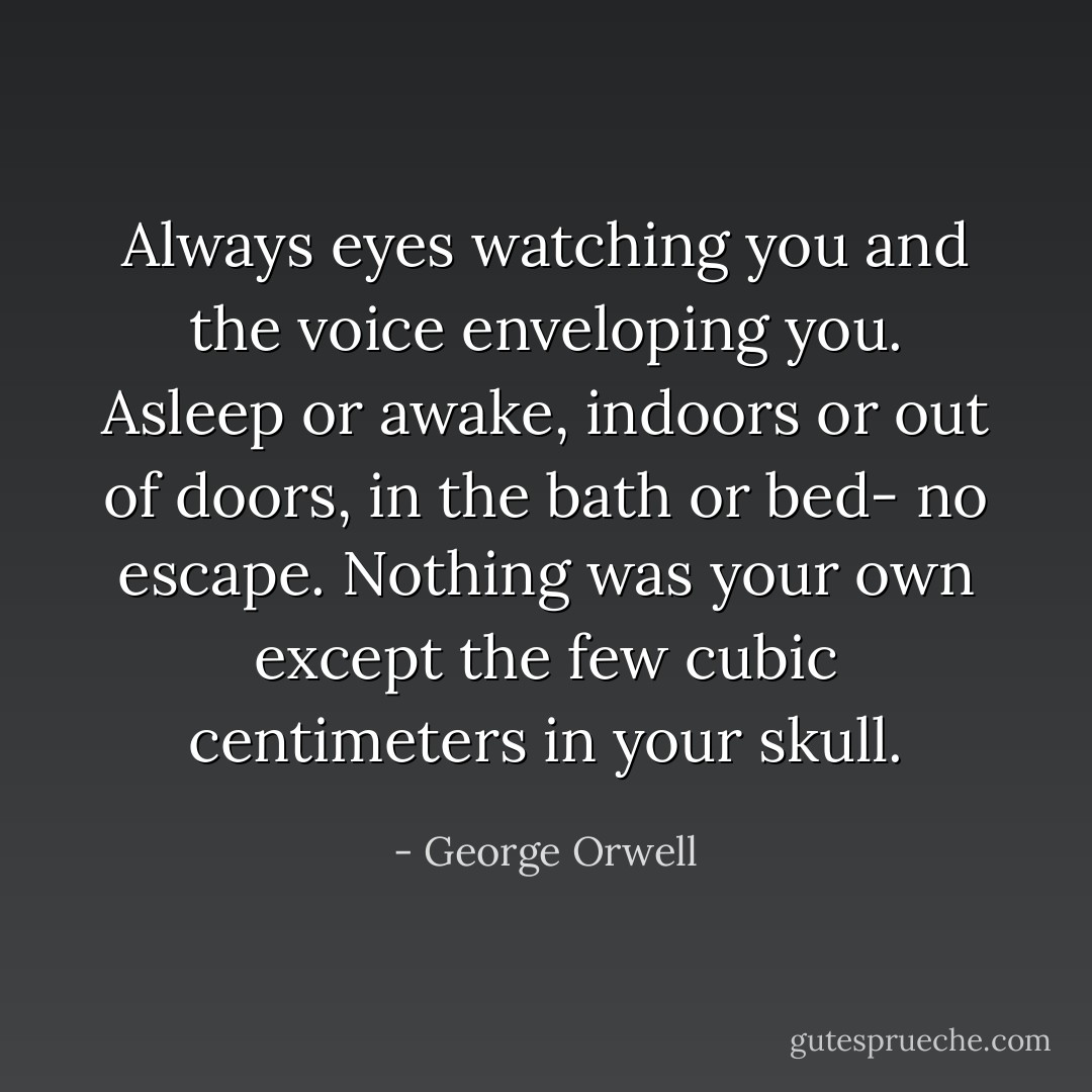 Always eyes watching you and the voice enveloping you. Asleep or awake, indoors or out of doors, in the bath or bed- no escape. Nothing was your own except the few cubic centimeters in your skull. - George Orwell