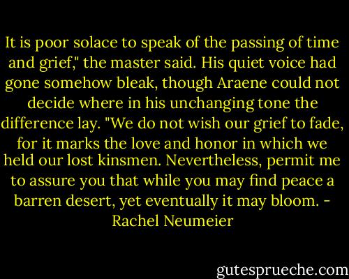 It is poor solace to speak of the passing of time and grief," the master said. His quiet voice had gone somehow bleak, though Araene could not decide where in his unchanging tone the difference lay. "We do not wish our grief to fade, for it marks the love and honor in which we held our lost kinsmen. Nevertheless, permit me to assure you that while you may find peace a barren desert, yet eventually it may bloom. - Rachel Neumeier