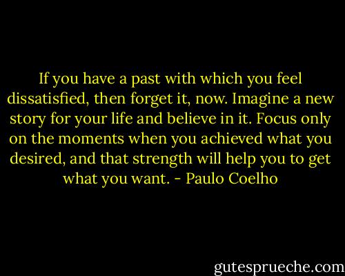 If you have a past with which you feel dissatisfied, then forget it, now. Imagine a new story for your life and believe in it. Focus only on the moments when you achieved what you desired, and that strength will help you to get what you want. - Paulo Coelho