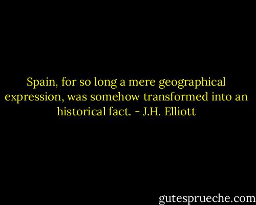 Spain, for so long a mere geographical expression, was somehow transformed into an historical fact. - J.H. Elliott