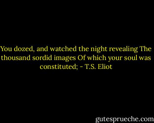 You dozed, and watched the night revealing<br />The thousand sordid images<br />Of which your soul was constituted; - T.S. Eliot