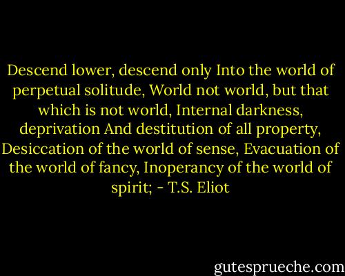 Descend lower, descend only<br />Into the world of perpetual solitude,<br />World not world, but that which is not world,<br />Internal darkness, deprivation<br />And destitution of all property,<br />Desiccation of the world of sense,<br />Evacuation of the world of fancy,<br />Inoperancy of the world of spirit; - T.S. Eliot