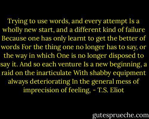 Trying to use words, and every attempt<br />Is a wholly new start, and a different kind of failure<br />Because one has only learnt to get the better of words<br />For the thing one no longer has to say, or the way in which<br />One is no longer disposed to say it. And so each venture<br />Is a new beginning, a raid on the inarticulate<br />With shabby equipment always deteriorating<br />In the general mess of imprecision of feeling, - T.S. Eliot