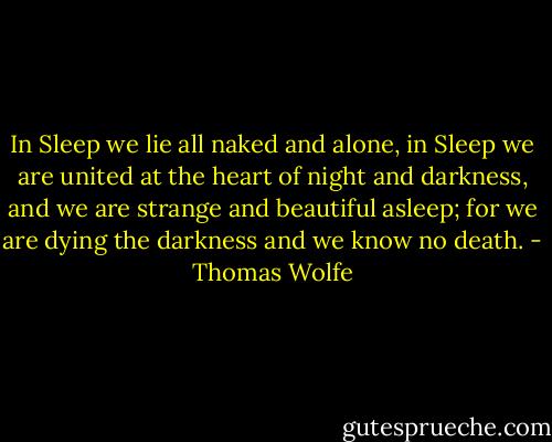 In Sleep we lie all naked and alone, in Sleep we are united at the heart of night and darkness, and we are strange and beautiful asleep; for we are dying the darkness and we know no death. - Thomas Wolfe