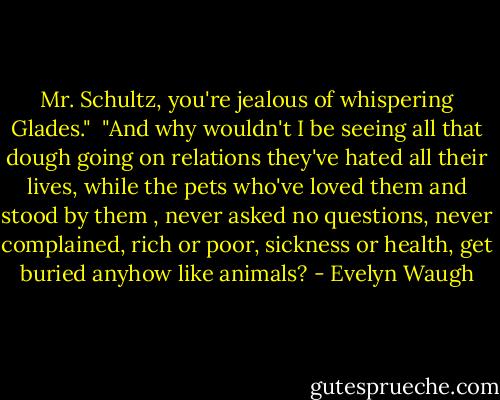Mr. Schultz, you're jealous of whispering Glades."<br /><br />"And why wouldn't I be seeing all that dough going on relations they've hated all their lives, while the pets who've loved them and stood by them , never asked no questions, never complained, rich or poor, sickness or health, get buried anyhow like animals? - Evelyn Waugh