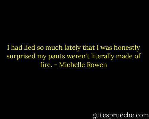 I had lied so much lately that I was honestly surprised my pants weren't literally made of fire. - Michelle Rowen