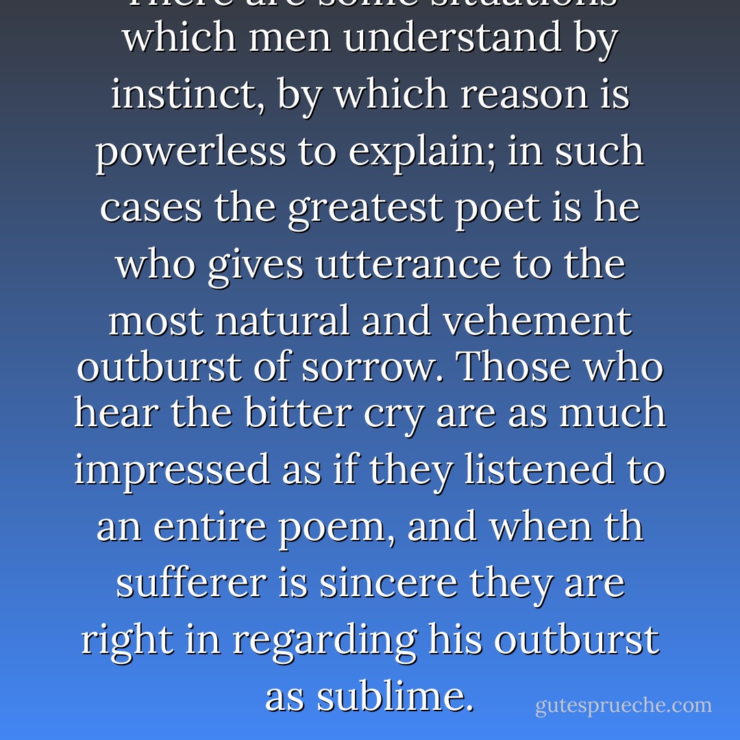 There are some situations which men understand by instinct, by which reason is powerless to explain; in such cases the greatest poet is he who gives utterance to the most natural and vehement outburst of sorrow. Those who hear the bitter cry are as much impressed as if they listened to an entire poem, and when th sufferer is sincere they are right in regarding his outburst as sublime. - Alexandre Dumas