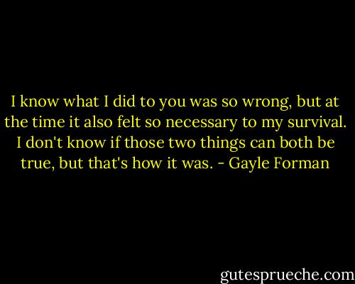 I know what I did to you was so wrong, but at the time it also felt so necessary to my survival. I don't know if those two things can both be true, but that's how it was. - Gayle Forman