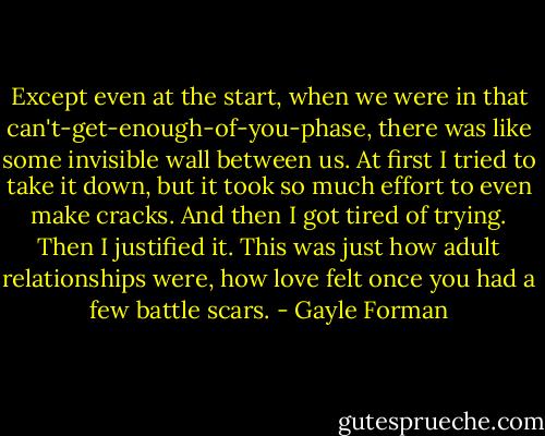 Except even at the start, when we were in that can't-get-enough-of-you-phase, there was like some invisible wall between us. At first I tried to take it down, but it took so much effort to even make cracks. And then I got tired of trying. Then I justified it. This was just how adult relationships were, how love felt once you had a few battle scars. - Gayle Forman